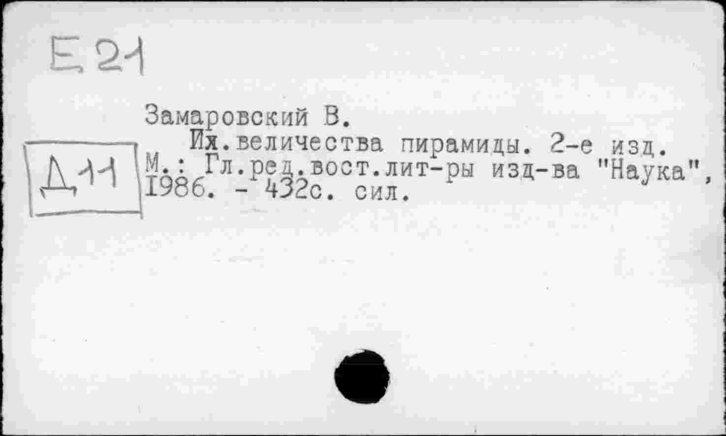 ﻿Е.2-1
Замаровский В.
■.... -г ' Их.величества пирамиды. 2-е
/\ -И тпбгГл,Р^Авоот*лит-ри изд-ва е-ч ,1986. - 432с. сил.
изд.
"Наука",